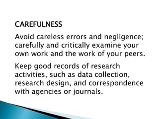 CAREFULNESS
Avoid careless errors and negligence;
carefully and critically examine your
own work and the work of your peers.
Keep good records of research
activities, such as data collection,
research design, and correspondence
with agencies or journals.
 