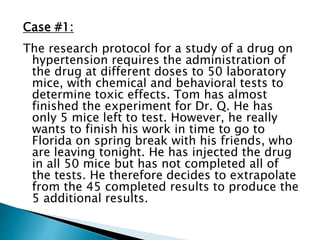 Case #1:
The research protocol for a study of a drug on
hypertension requires the administration of
the drug at different doses to 50 laboratory
mice, with chemical and behavioral tests to
determine toxic effects. Tom has almost
finished the experiment for Dr. Q. He has
only 5 mice left to test. However, he really
wants to finish his work in time to go to
Florida on spring break with his friends, who
are leaving tonight. He has injected the drug
in all 50 mice but has not completed all of
the tests. He therefore decides to extrapolate
from the 45 completed results to produce the
5 additional results.
 