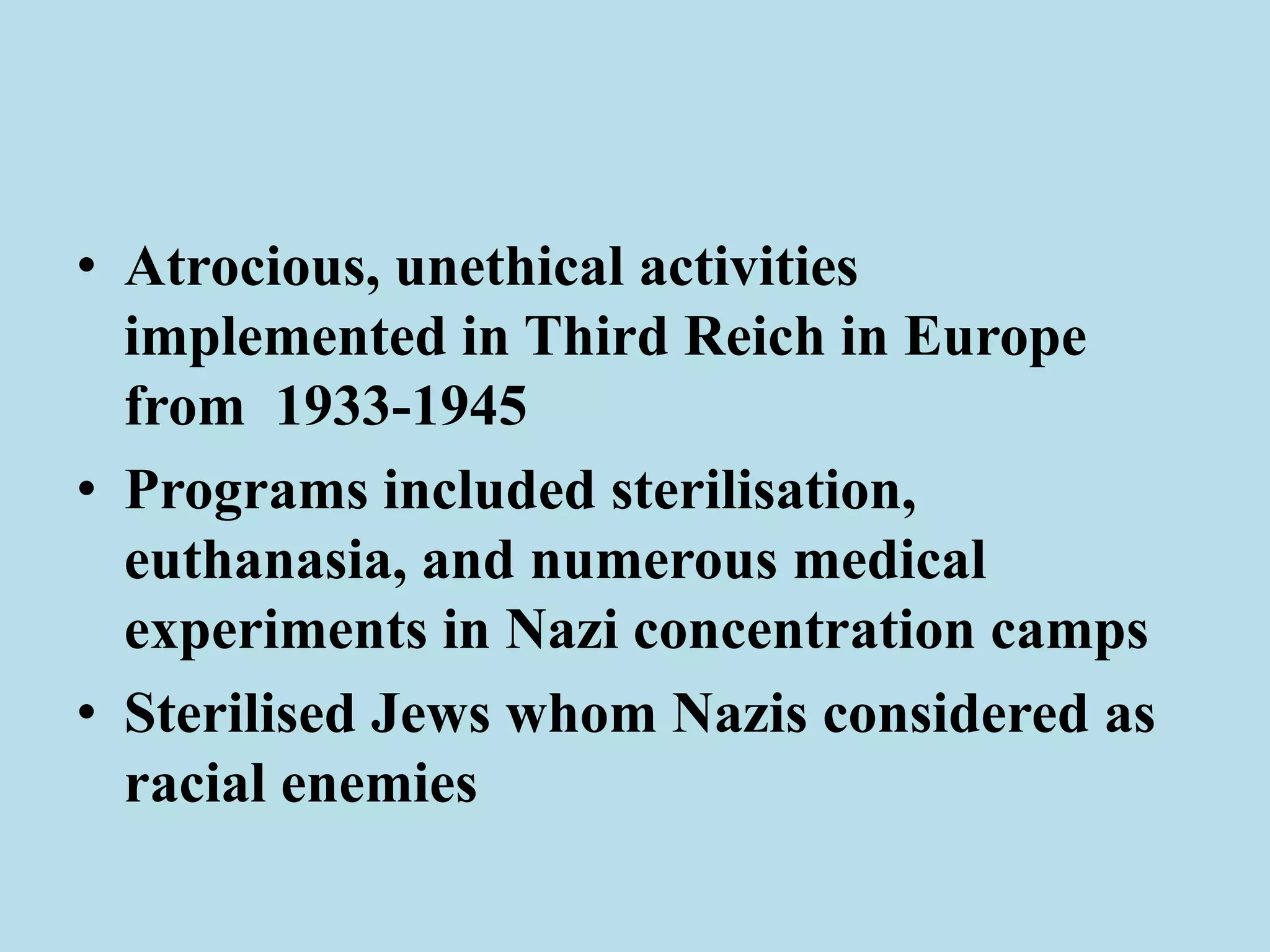 • Atrocious, unethical activities 
implemented in Third Reich in Europe 
from 1933-1945 
• Programs included sterilisation, 
euthanasia, and numerous medical 
experiments in Nazi concentration camps 
• Sterilised Jews whom Nazis considered as 
racial enemies 
 