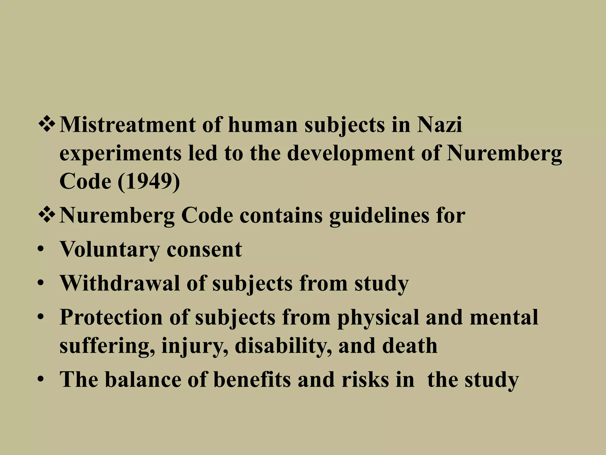 Mistreatment of human subjects in Nazi 
experiments led to the development of Nuremberg 
Code (1949) 
Nuremberg Code contains guidelines for 
• Voluntary consent 
• Withdrawal of subjects from study 
• Protection of subjects from physical and mental 
suffering, injury, disability, and death 
• The balance of benefits and risks in the study 
 