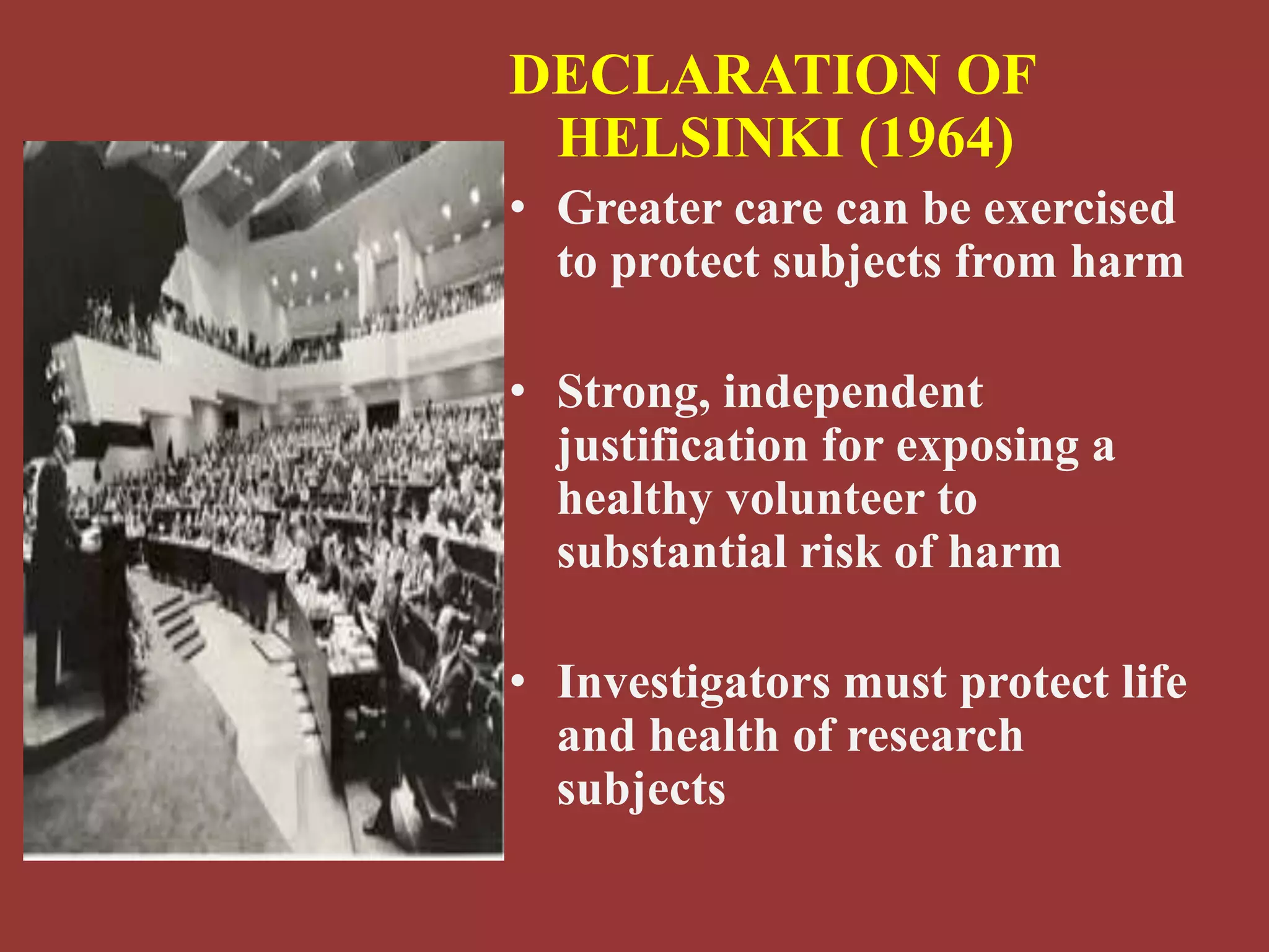 DECLARATION OF 
HELSINKI (1964) 
• Greater care can be exercised 
to protect subjects from harm 
• Strong, independent 
justification for exposing a 
healthy volunteer to 
substantial risk of harm 
• Investigators must protect life 
and health of research 
subjects 
 