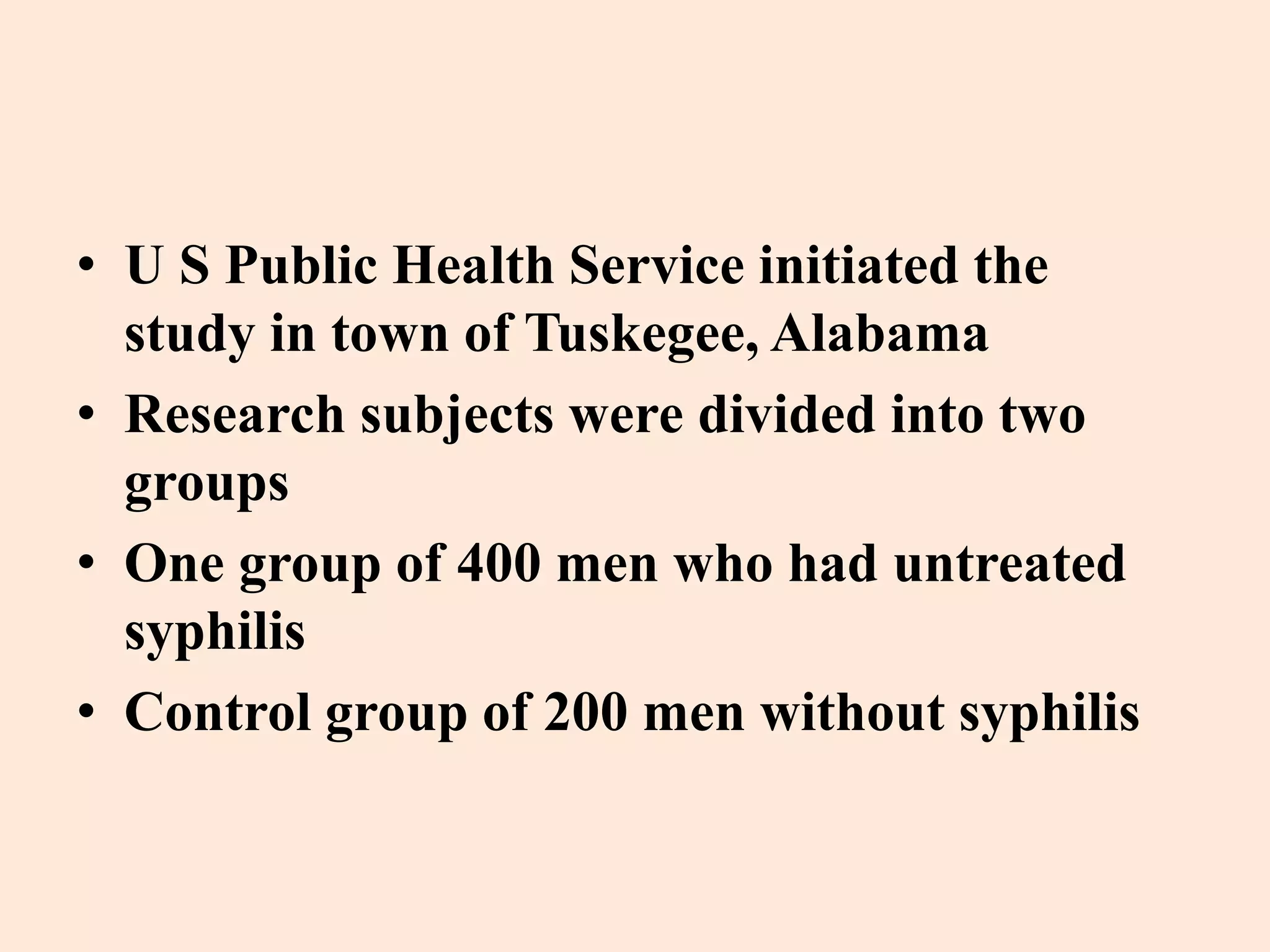 • U S Public Health Service initiated the 
study in town of Tuskegee, Alabama 
• Research subjects were divided into two 
groups 
• One group of 400 men who had untreated 
syphilis 
• Control group of 200 men without syphilis 
 