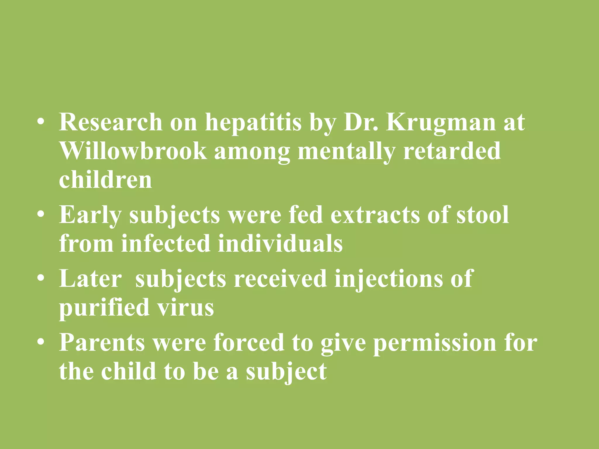 • Research on hepatitis by Dr. Krugman at 
Willowbrook among mentally retarded 
children 
• Early subjects were fed extracts of stool 
from infected individuals 
• Later subjects received injections of 
purified virus 
• Parents were forced to give permission for 
the child to be a subject 
 