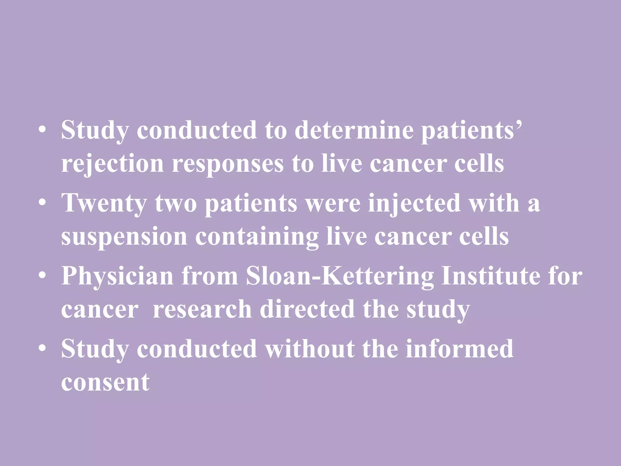 • Study conducted to determine patients’ 
rejection responses to live cancer cells 
• Twenty two patients were injected with a 
suspension containing live cancer cells 
• Physician from Sloan-Kettering Institute for 
cancer research directed the study 
• Study conducted without the informed 
consent 
 