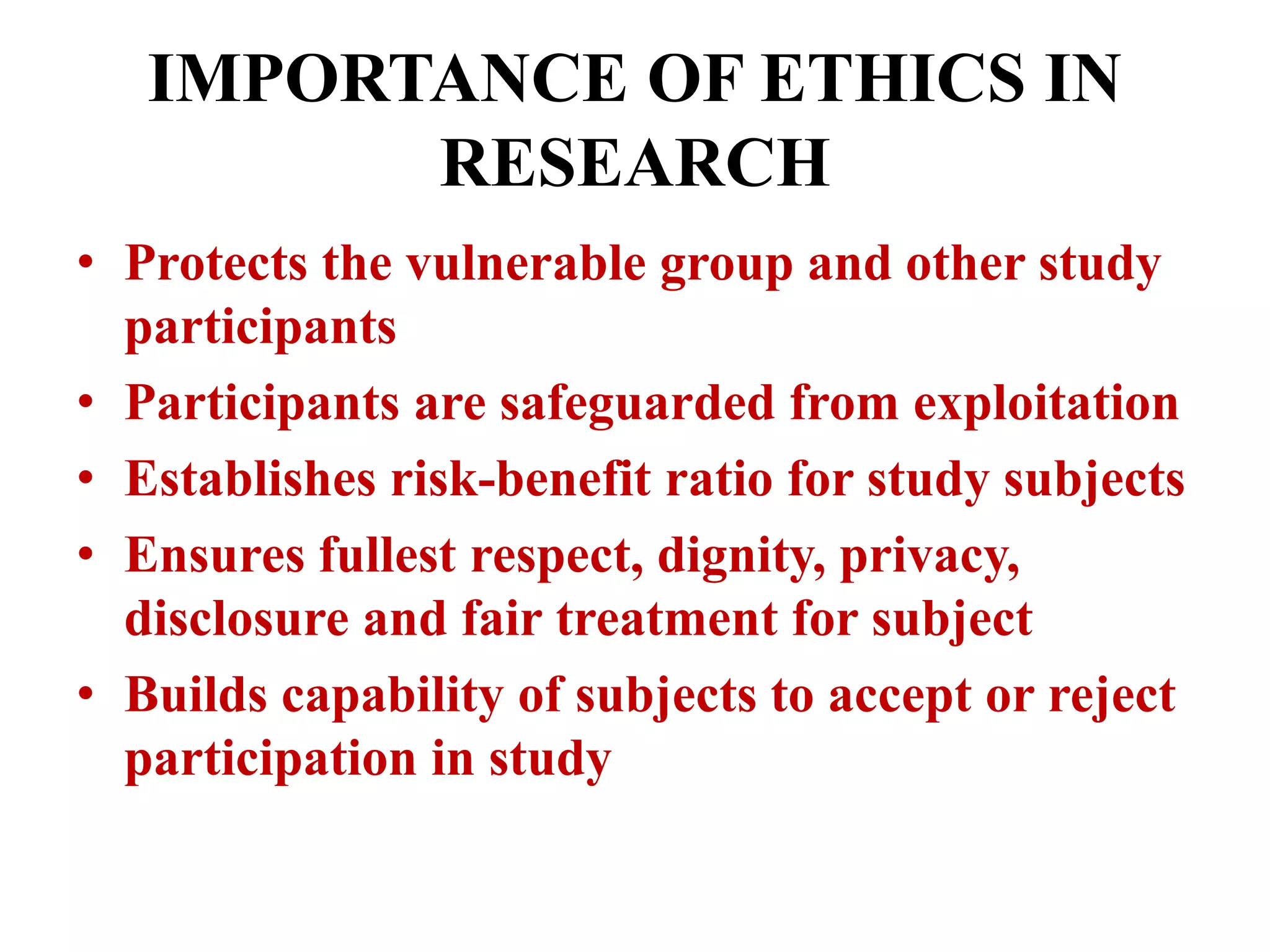 IMPORTANCE OF ETHICS IN 
RESEARCH 
• Protects the vulnerable group and other study 
participants 
• Participants are safeguarded from exploitation 
• Establishes risk-benefit ratio for study subjects 
• Ensures fullest respect, dignity, privacy, 
disclosure and fair treatment for subject 
• Builds capability of subjects to accept or reject 
participation in study 
 