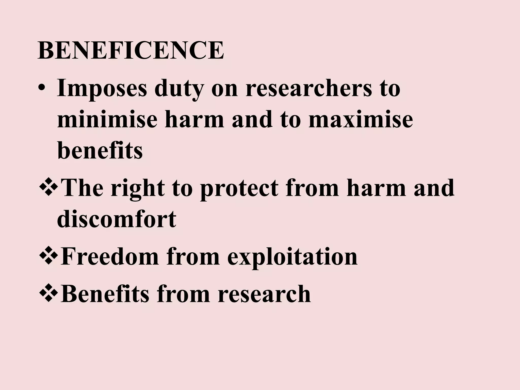 BENEFICENCE 
• Imposes duty on researchers to 
minimise harm and to maximise 
benefits 
The right to protect from harm and 
discomfort 
Freedom from exploitation 
Benefits from research 
 