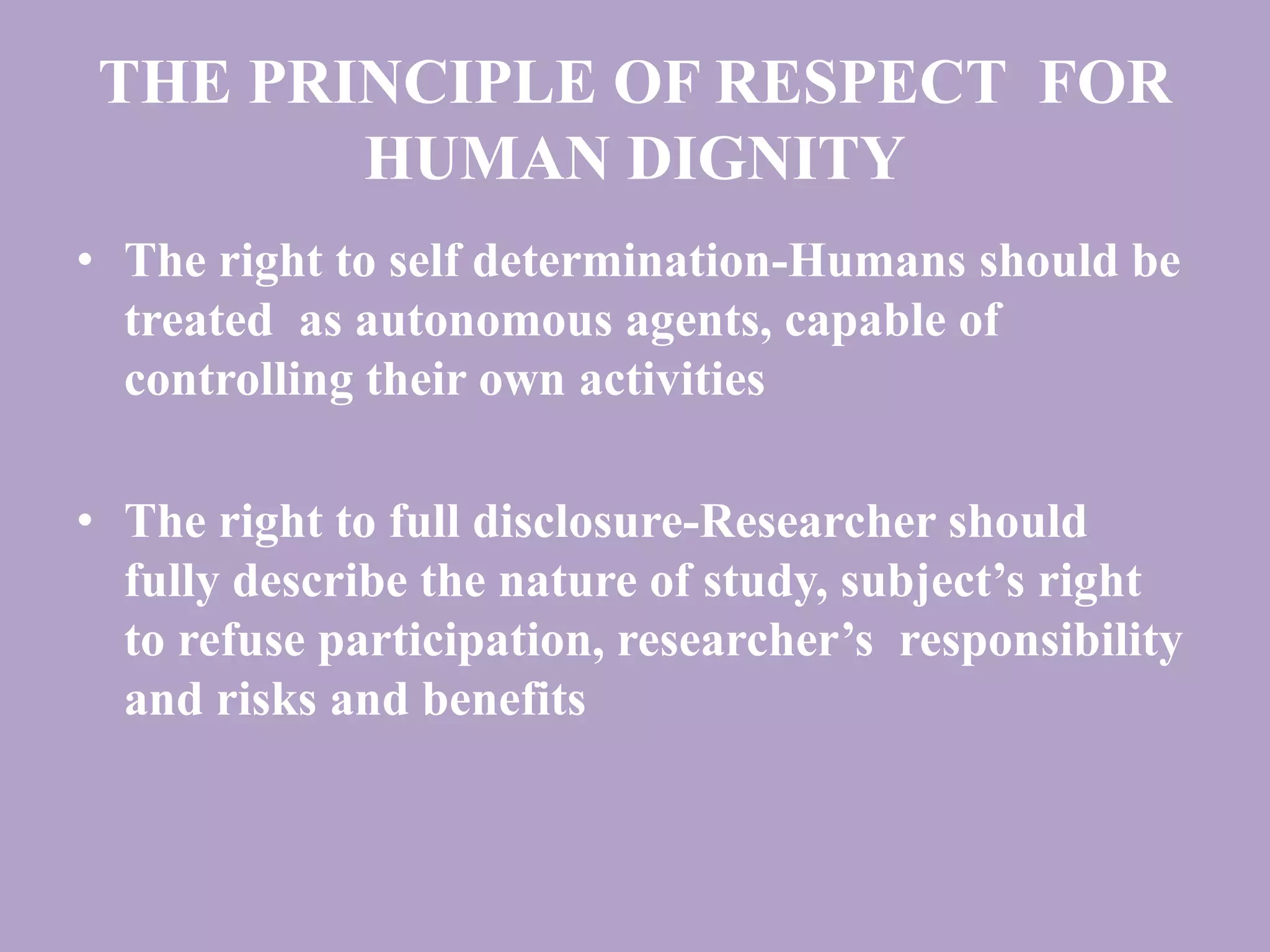 THE PRINCIPLE OF RESPECT FOR 
HUMAN DIGNITY 
• The right to self determination-Humans should be 
treated as autonomous agents, capable of 
controlling their own activities 
• The right to full disclosure-Researcher should 
fully describe the nature of study, subject’s right 
to refuse participation, researcher’s responsibility 
and risks and benefits 
 