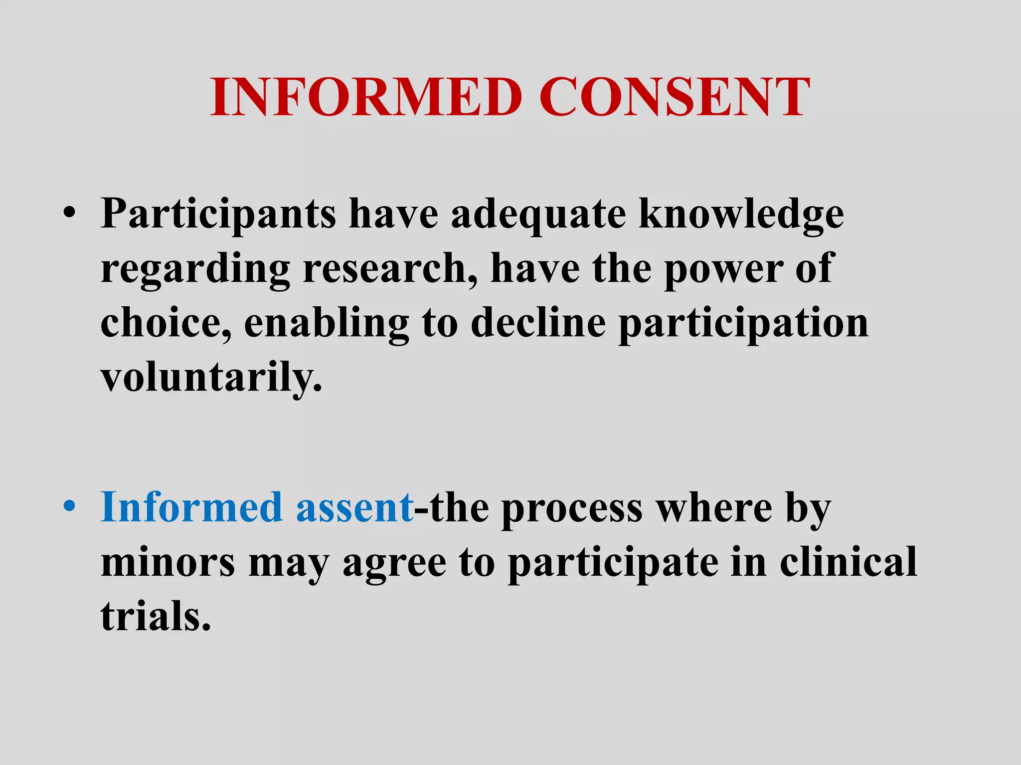INFORMED CONSENT 
• Participants have adequate knowledge 
regarding research, have the power of 
choice, enabling to decline participation 
voluntarily. 
• Informed assent-the process where by 
minors may agree to participate in clinical 
trials. 
 