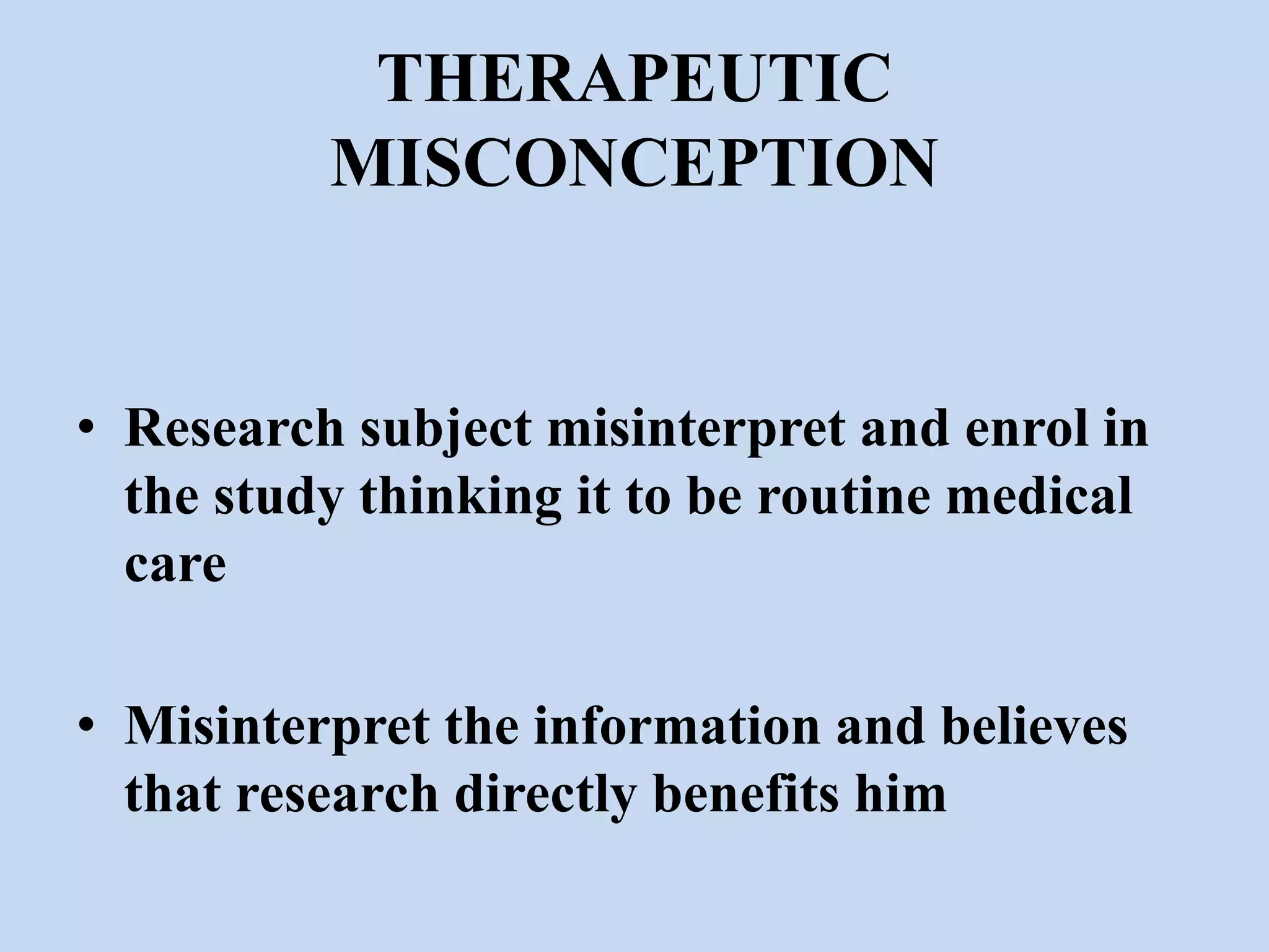 THERAPEUTIC 
MISCONCEPTION 
• Research subject misinterpret and enrol in 
the study thinking it to be routine medical 
care 
• Misinterpret the information and believes 
that research directly benefits him 
 