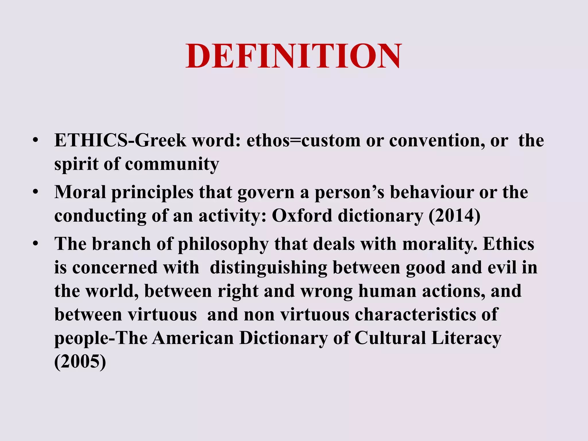 DEFINITION 
• ETHICS-Greek word: ethos=custom or convention, or the 
spirit of community 
• Moral principles that govern a person’s behaviour or the 
conducting of an activity: Oxford dictionary (2014) 
• The branch of philosophy that deals with morality. Ethics 
is concerned with distinguishing between good and evil in 
the world, between right and wrong human actions, and 
between virtuous and non virtuous characteristics of 
people-The American Dictionary of Cultural Literacy 
(2005) 
 