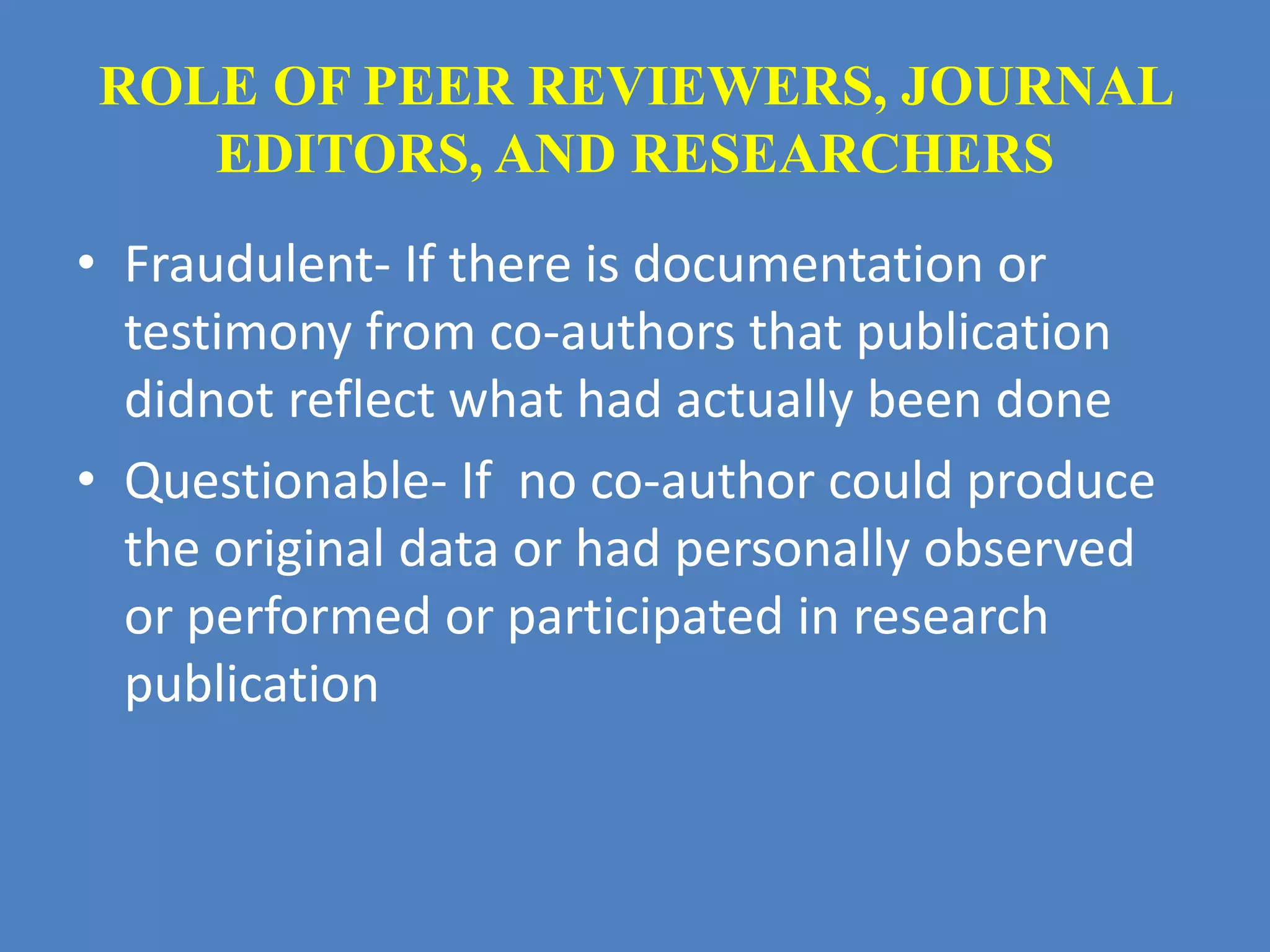 ROLE OF PEER REVIEWERS, JOURNAL 
EDITORS, AND RESEARCHERS 
• Fraudulent- If there is documentation or 
testimony from co-authors that publication 
didnot reflect what had actually been done 
• Questionable- If no co-author could produce 
the original data or had personally observed 
or performed or participated in research 
publication 
 