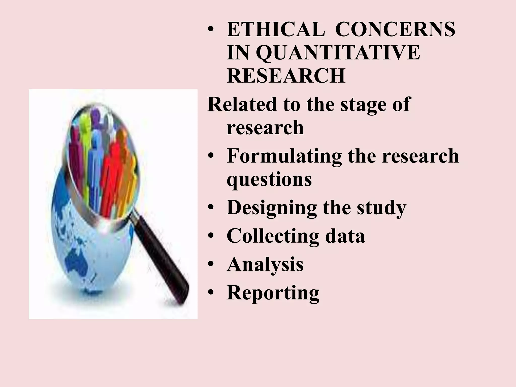 • ETHICAL CONCERNS 
IN QUANTITATIVE 
RESEARCH 
Related to the stage of 
research 
• Formulating the research 
questions 
• Designing the study 
• Collecting data 
• Analysis 
• Reporting 
 