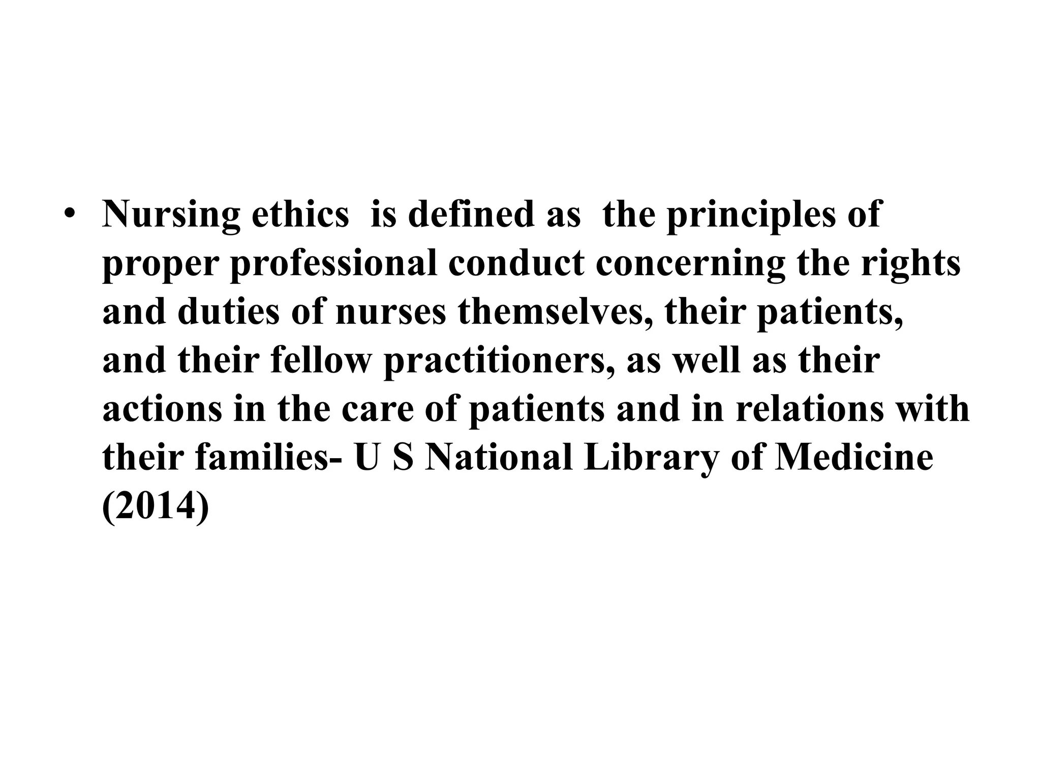 • Nursing ethics is defined as the principles of 
proper professional conduct concerning the rights 
and duties of nurses themselves, their patients, 
and their fellow practitioners, as well as their 
actions in the care of patients and in relations with 
their families- U S National Library of Medicine 
(2014) 
 