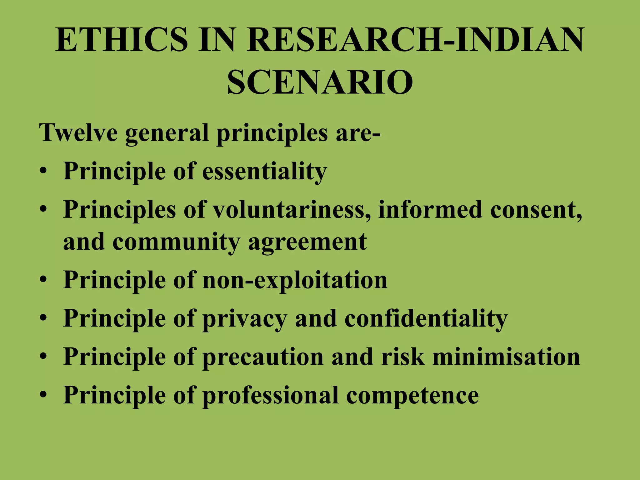 ETHICS IN RESEARCH-INDIAN 
SCENARIO 
Twelve general principles are- 
• Principle of essentiality 
• Principles of voluntariness, informed consent, 
and community agreement 
• Principle of non-exploitation 
• Principle of privacy and confidentiality 
• Principle of precaution and risk minimisation 
• Principle of professional competence 
 