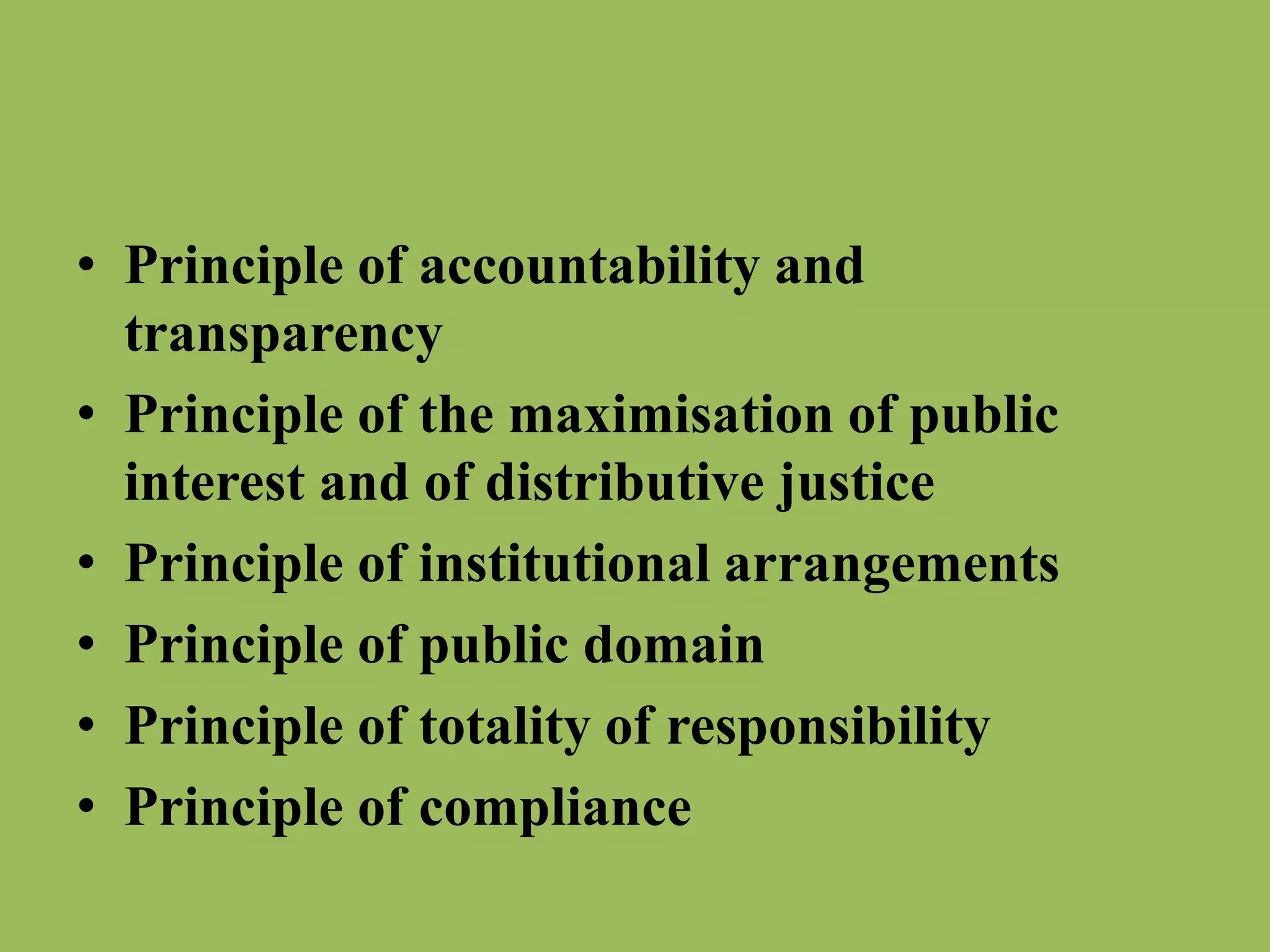 • Principle of accountability and 
transparency 
• Principle of the maximisation of public 
interest and of distributive justice 
• Principle of institutional arrangements 
• Principle of public domain 
• Principle of totality of responsibility 
• Principle of compliance 
 