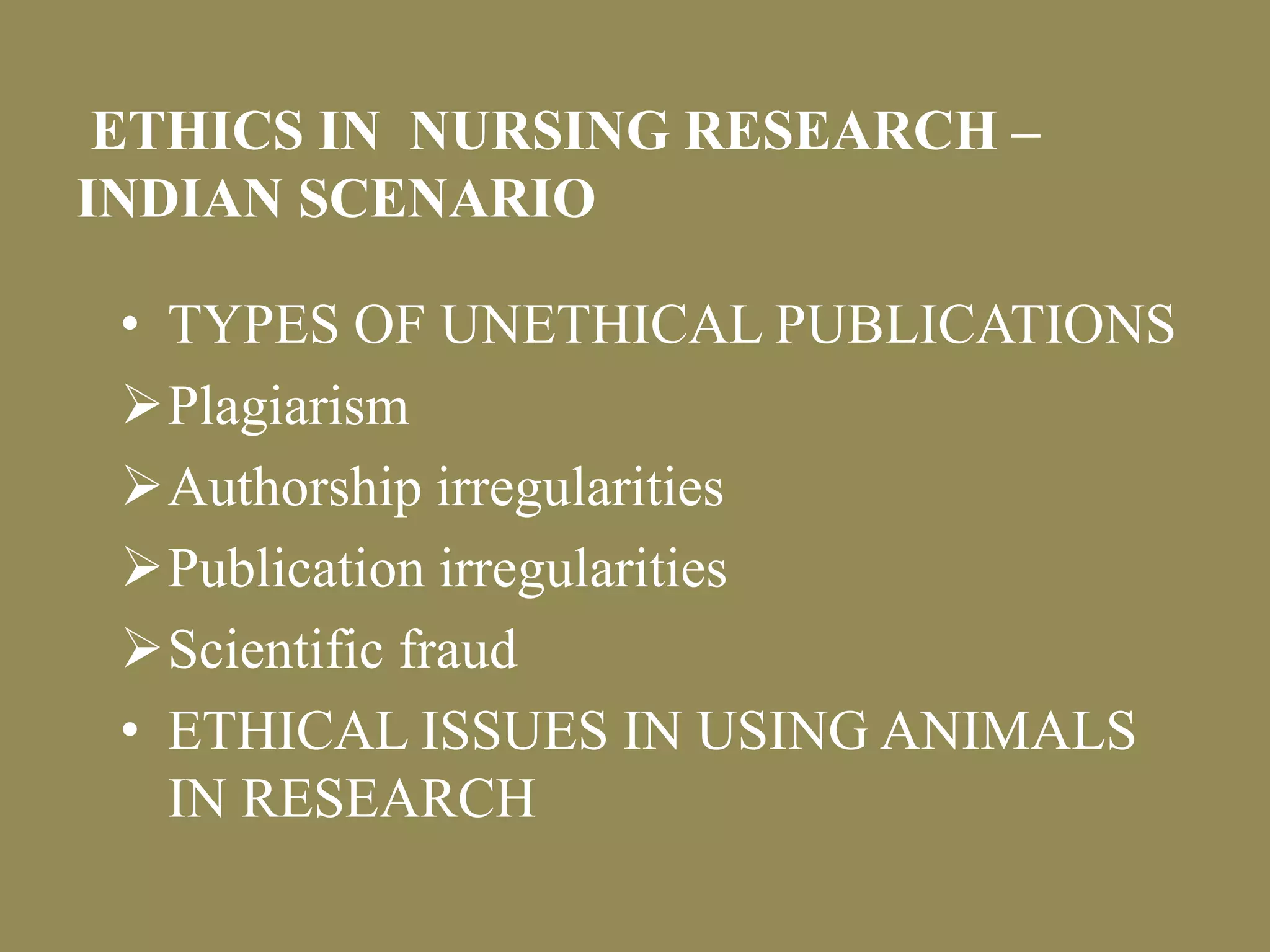ETHICS IN NURSING RESEARCH – 
INDIAN SCENARIO 
• TYPES OF UNETHICAL PUBLICATIONS 
Plagiarism 
Authorship irregularities 
Publication irregularities 
Scientific fraud 
• ETHICAL ISSUES IN USING ANIMALS 
IN RESEARCH 
 
