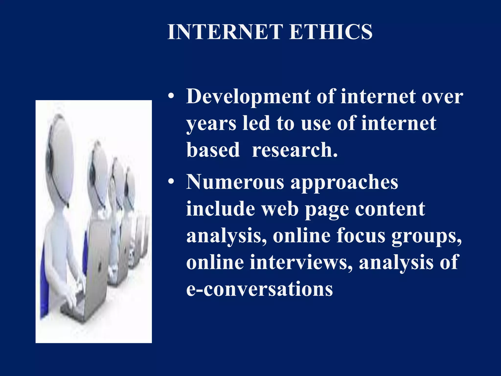 INTERNET ETHICS 
• Development of internet over 
years led to use of internet 
based research. 
• Numerous approaches 
include web page content 
analysis, online focus groups, 
online interviews, analysis of 
e-conversations 
 