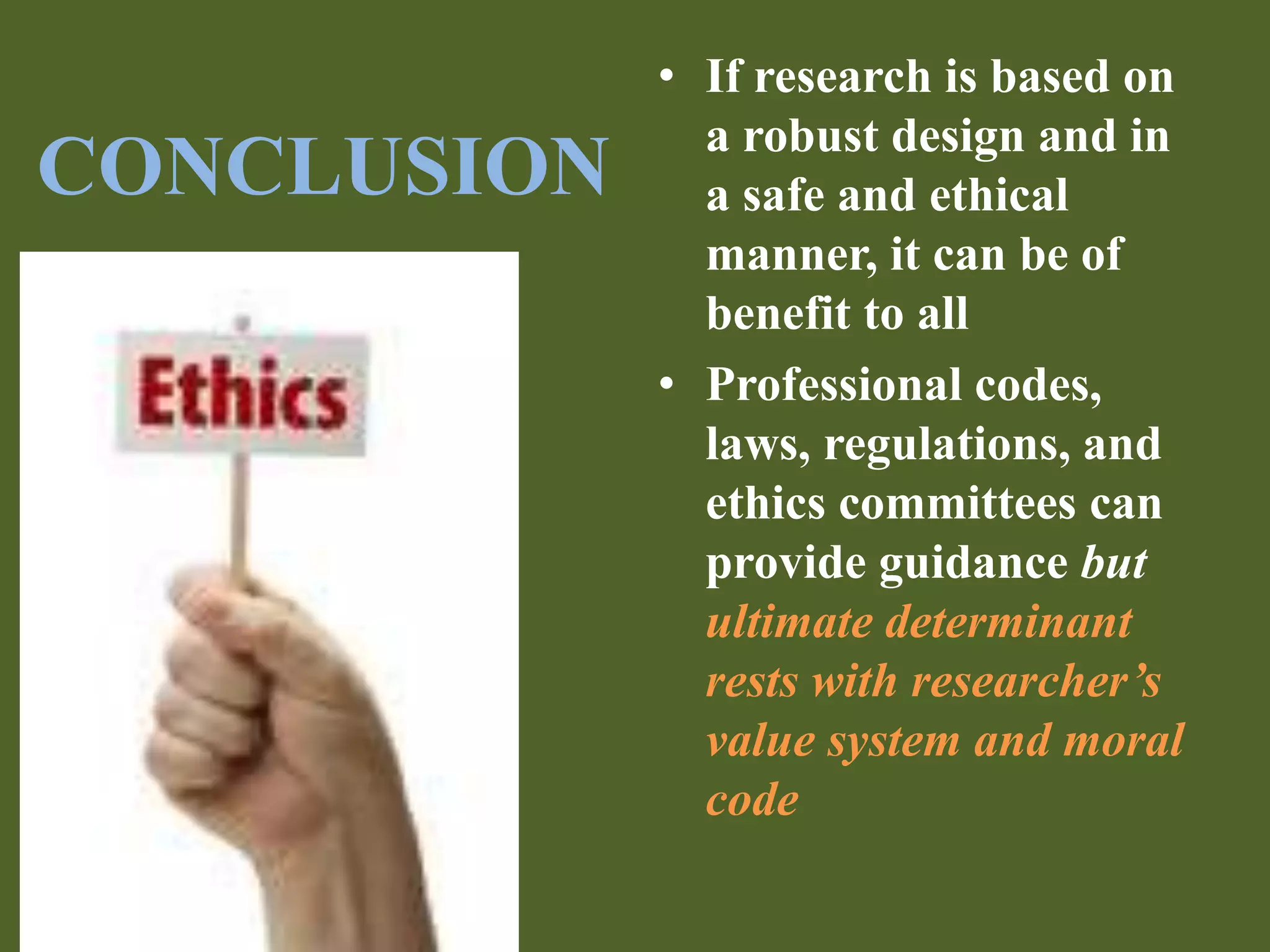 CONCLUSION 
• If research is based on 
a robust design and in 
a safe and ethical 
manner, it can be of 
benefit to all 
• Professional codes, 
laws, regulations, and 
ethics committees can 
provide guidance but 
ultimate determinant 
rests with researcher’s 
value system and moral 
code 
 