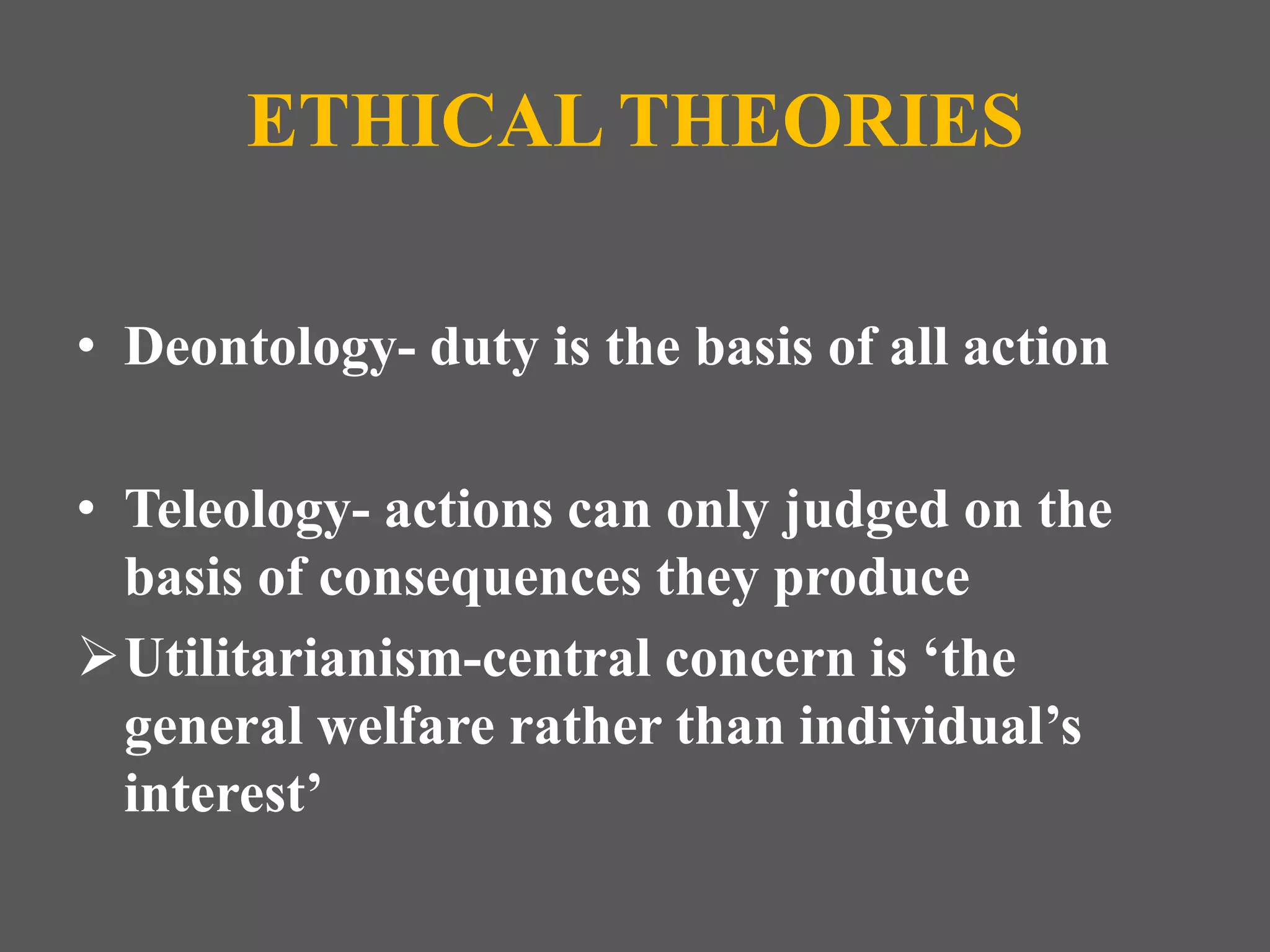ETHICAL THEORIES 
• Deontology- duty is the basis of all action 
• Teleology- actions can only judged on the 
basis of consequences they produce 
Utilitarianism-central concern is ‘the 
general welfare rather than individual’s 
interest’ 
 