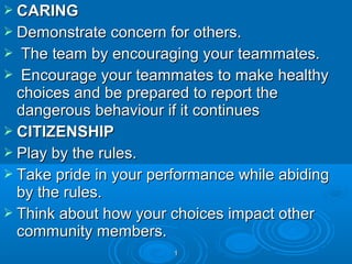  CARING
 Demonstrate concern for others.

The team by encouraging your teammates.
 Encourage your teammates to make healthy
choices and be prepared to report the
dangerous behaviour if it continues
 CITIZENSHIP
 Play by the rules.
 Take pride in your performance while abiding
by the rules.
 Think about how your choices impact other
community members.


1

 