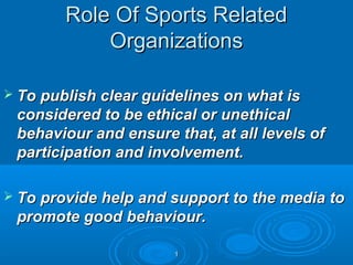 Role Of Sports Related
Organizations
 To publish clear guidelines on what is

considered to be ethical or unethical
behaviour and ensure that, at all levels of
participation and involvement.
 To provide help and support to the media to

promote good behaviour.
1

 