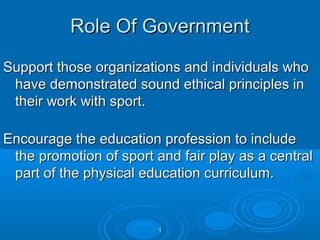Role Of Government
Support those organizations and individuals who
have demonstrated sound ethical principles in
their work with sport.
Encourage the education profession to include
the promotion of sport and fair play as a central
part of the physical education curriculum.

1

 