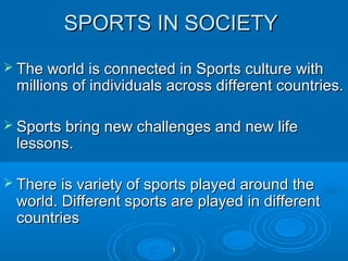 SPORTS IN SOCIETY
 The world is connected in Sports culture with

millions of individuals across different countries.

 Sports bring new challenges and new life

lessons.

 There is variety of sports played around the

world. Different sports are played in different
countries
1

 