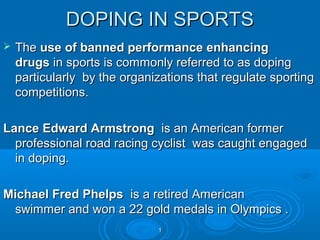 DOPING IN SPORTS


The use of banned performance enhancing
drugs in sports is commonly referred to as doping
particularly by the organizations that regulate sporting
competitions.

Lance Edward Armstrong is an American former
professional road racing cyclist was caught engaged
in doping.
Michael Fred Phelps is a retired American
swimmer and won a 22 gold medals in Olympics .
1

 