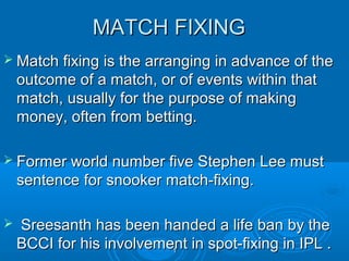 MATCH FIXING
 Match fixing is the arranging in advance of the

outcome of a match, or of events within that
match, usually for the purpose of making
money, often from betting.
 Former world number five Stephen Lee must

sentence for snooker match-fixing.


Sreesanth has been handed a life ban by the
BCCI for his involvement in spot-fixing in IPL .
1

 
