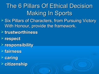 The 6 Pillars Of Ethical Decision
Making In Sports
 Six Pillars of Characters, from Pursuing Victory

With Honour, provide the framework.
 trustworthiness
 respect
 responsibility
 fairness
 caring
 citizenship
1

 