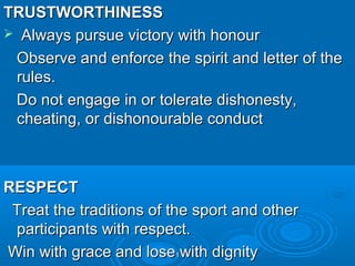 TRUSTWORTHINESS
 Always pursue victory with honour
Observe and enforce the spirit and letter of the
rules.
Do not engage in or tolerate dishonesty,
cheating, or dishonourable conduct

RESPECT
Treat the traditions of the sport and other
participants with respect.
Win with grace and lose1with dignity

 