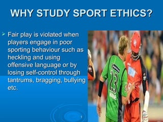 WHY STUDY SPORT ETHICS?


Fair play is violated when
players engage in poor
sporting behaviour such as
heckling and using
offensive language or by
losing self-control through
tantrums, bragging, bullying
etc.

1

 