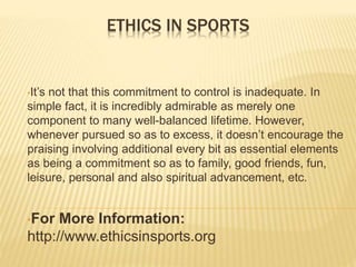 ETHICS IN SPORTS
•It’s not that this commitment to control is inadequate. In
simple fact, it is incredibly admirable as merely one
component to many well-balanced lifetime. However,
whenever pursued so as to excess, it doesn’t encourage the
praising involving additional every bit as essential elements
as being a commitment so as to family, good friends, fun,
leisure, personal and also spiritual advancement, etc.
•For More Information:
http://www.ethicsinsports.org
 