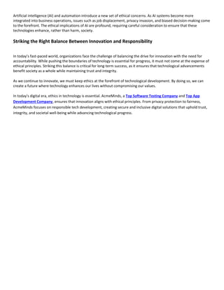 Artificial intelligence (AI) and automation introduce a new set of ethical concerns. As AI systems become more
integrated into business operations, issues such as job displacement, privacy invasion, and biased decision-making come
to the forefront. The ethical implications of AI are profound, requiring careful consideration to ensure that these
technologies enhance, rather than harm, society.
Striking the Right Balance Between Innovation and Responsibility
In today’s fast-paced world, organizations face the challenge of balancing the drive for innovation with the need for
accountability. While pushing the boundaries of technology is essential for progress, it must not come at the expense of
ethical principles. Striking this balance is critical for long-term success, as it ensures that technological advancements
benefit society as a whole while maintaining trust and integrity.
As we continue to innovate, we must keep ethics at the forefront of technological development. By doing so, we can
create a future where technology enhances our lives without compromising our values.
In today's digital era, ethics in technology is essential. AcmeMinds, a Top Software Testing Company and Top App
Development Company, ensures that innovation aligns with ethical principles. From privacy protection to fairness,
AcmeMinds focuses on responsible tech development, creating secure and inclusive digital solutions that uphold trust,
integrity, and societal well-being while advancing technological progress.
 