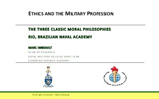 THE THREE CLASSIC MORAL PHILOSOPHIES
RIO, BRAZILIAN NAVAL ACADEMY
MARC IMBEAULT
DEAN OF RESEARCH
ROYAL MILITARY COLLEGE SAINT-JEAN
CANADIAN DEFENCE ACADEMY
ETHICS AND THE MILITARY PROFESSION
© All rights reserved – Marc Imbeault
 