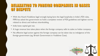 RELAXATION TO FOREIGN COMPANIES IN CASESRELAXATION TO FOREIGN COMPANIES IN CASES
OF DISPUTEOF DISPUTE
• With the Hutch-Vodafone legal wrangle laying bare the legal loopholes in India’s FDI rules,
FIPB has asked the government to hold a complete review of FDI guidelines and tighten norms
related to direct and indirect shareholding.
• India loses capital gain tax.
• A huge revenue loss takes place when the foreign company sells its stake to Indian company.
• No effective legal action against the foreign company can be taken due to indulgence of the
foreign government (eg. British Government in Vodafone Case).
 