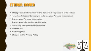 ETHICAL ISSUESETHICAL ISSUES
• What personal information do the Telecom Companies in India collect?
• How does Telecom Company in India use your Personal Information?
• Sharing your Personal Information
• Sharing your information outside India
• Protecting your personal information
• Internet use
• Marketing Use
• Changes to the Privacy Policy
 