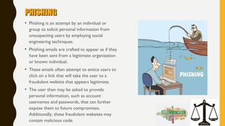 PHISHINGPHISHING
• Phishing is an attempt by an individual or
group to solicit personal information from
unsuspecting users by employing social
engineering techniques.
• Phishing emails are crafted to appear as if they
have been sent from a legitimate organization
or known individual.
• These emails often attempt to entice users to
click on a link that will take the user to a
fraudulent website that appears legitimate.
• The user then may be asked to provide
personal information, such as account
usernames and passwords, that can further
expose them to future compromises.
Additionally, these fraudulent websites may
contain malicious code.
 