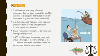 PHISHINGPHISHING
• Fraudsters are now using advanced
technology that has been successfully used for
activities such as spam, distributed denial of
service (DDoS), and electronic surveillance. 
• In a daring attempt, fictitious email was sent
of reserve Bank of India asking for bank
account details and password.
• Emails regarding winning of a lottery are sent
to misguide the people.
• In UTI phishing case, the perpetrators took
undue advantage of the name change of the
UTI Bank to Axis Bank and asked people to
inform their financial information.
 