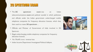 2G SPECTRUM SCAM2G SPECTRUM SCAM
• The 2G spectrum scam was an Indian
telecommunications scam and political scandal in which politicians
and officials under the Indian government undercharged mobile
telephone companies for frequency allocation licenses, which they
then used to create 2G spectrum ...
• Officials and Minister of Government of India involved in 2G
Spectrum.
• Illegal undercharging mobile telephony companies for frequency
allocation licenses.
• Rs.176,645 crore revenue loss.
• Indian Income Department Investigated Political lobbyist.
 