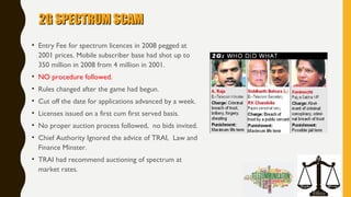 2G SPECTRUM SCAM2G SPECTRUM SCAM
• Entry Fee for spectrum licences in 2008 pegged at
2001 prices. Mobile subscriber base had shot up to
350 million in 2008 from 4 million in 2001.
• NO procedure followed.
• Rules changed after the game had begun.
• Cut off the date for applications advanced by a week.
• Licenses issued on a first cum first served basis.
• No proper auction process followed, no bids invited.
• Chief Authority Ignored the advice of TRAI, Law and
Finance Minster.
• TRAI had recommend auctioning of spectrum at
market rates.
 