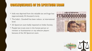 CONSEQUENCIES OF 2G SPECTRUM SCAMCONSEQUENCIES OF 2G SPECTRUM SCAM
• India was deprived from the valuable tax and huge loss
(approximately 32 thousand crore).
• The India’s Goodwill has been reduce at international
level.
• 2G Spectrum scam badly impacted on Indian Society.
• People lost trusts even in the honest person or
minister or businessman or any telecom players
because of the 2G Spectrum scam.
 