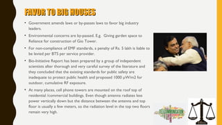 FAVOR TO BIG HOUSESFAVOR TO BIG HOUSES
• Government amends laws or by-passes laws to favor big industry
leaders.
• Environmental concerns are by-passed. E.g. Giving garden space to
Reliance for construction of Gio Tower.
• For non-compliance of EMF standards, a penalty of Rs. 5 lakh is liable to
be levied per BTS per service provider.
• Bio-Initiative Report has been prepared by a group of independent
scientists after thorough and very careful survey of the literature and
they concluded that the existing standards for public safety are
inadequate to protect public health and proposed 1000 µW/m2 for
outdoor, cumulative RF exposure.
• At many places, cell phone towers are mounted on the roof top of
residential /commercial buildings. Even though antenna radiates less
power vertically down but the distance between the antenna and top
floor is usually a few meters, so the radiation level in the top two floors
remain very high.
 
