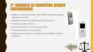 11STST
SUCCESS IN TARGETING MOBILESUCCESS IN TARGETING MOBILE
SUBSCRIBERSSUBSCRIBERS
• Reliance introduced a scheme in late 1990 to increase the mobile
subscribers pan India.
• Affordable services and handsets were provided to all.
• A majorly successful mission.
• Later the subscriber’s were found to be fake.
• Fake documentations were provided.
• A huge revenue loss for the company, due to people’s misuse of
the facility.
 