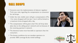 CALL DROPSCALL DROPS
• Concerns over the implementation of telecom regulator
Trai's new rules regarding the compensation to consumers
for call drops. 
• Under the rule, mobile users will get a compensation of Rs.
1 for every dropped call from Jan 1 but it will be limited to
a maximum three dropped calls a day.
• The compensation will be given only if the call drop takes
place due to the calling party’s network and not because of
the receiving operator’s network.
• The decisions looks more favorable to operators than the
consumers.
• The license conditions do not mandate operators to
provide 100% coverage & also inside buildings.
 