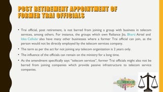 POST RETIREMENT APPOINTMENT OFPOST RETIREMENT APPOINTMENT OF
FORMER TRAI OFFICIALSFORMER TRAI OFFICIALS
• Trai official, post retirement, is not barred from joining a group with business in telecom
services, among others. For instance, the groups which own Reliance Jio, Bharti Airtel and 
Idea Cellular also have many other businesses where a former Trai official can join, as the
person would not be directly employed by the telecom services company.
• The term as per the act for not joining any telecom organization is 2 years only.
• The influence of the officials can remain on the ministry for a long time.
• As the amendment specifically says “telecom services”, former Trai officials might also not be
barred from joining companies which provide passive infrastructure to telecom service
companies.
 
