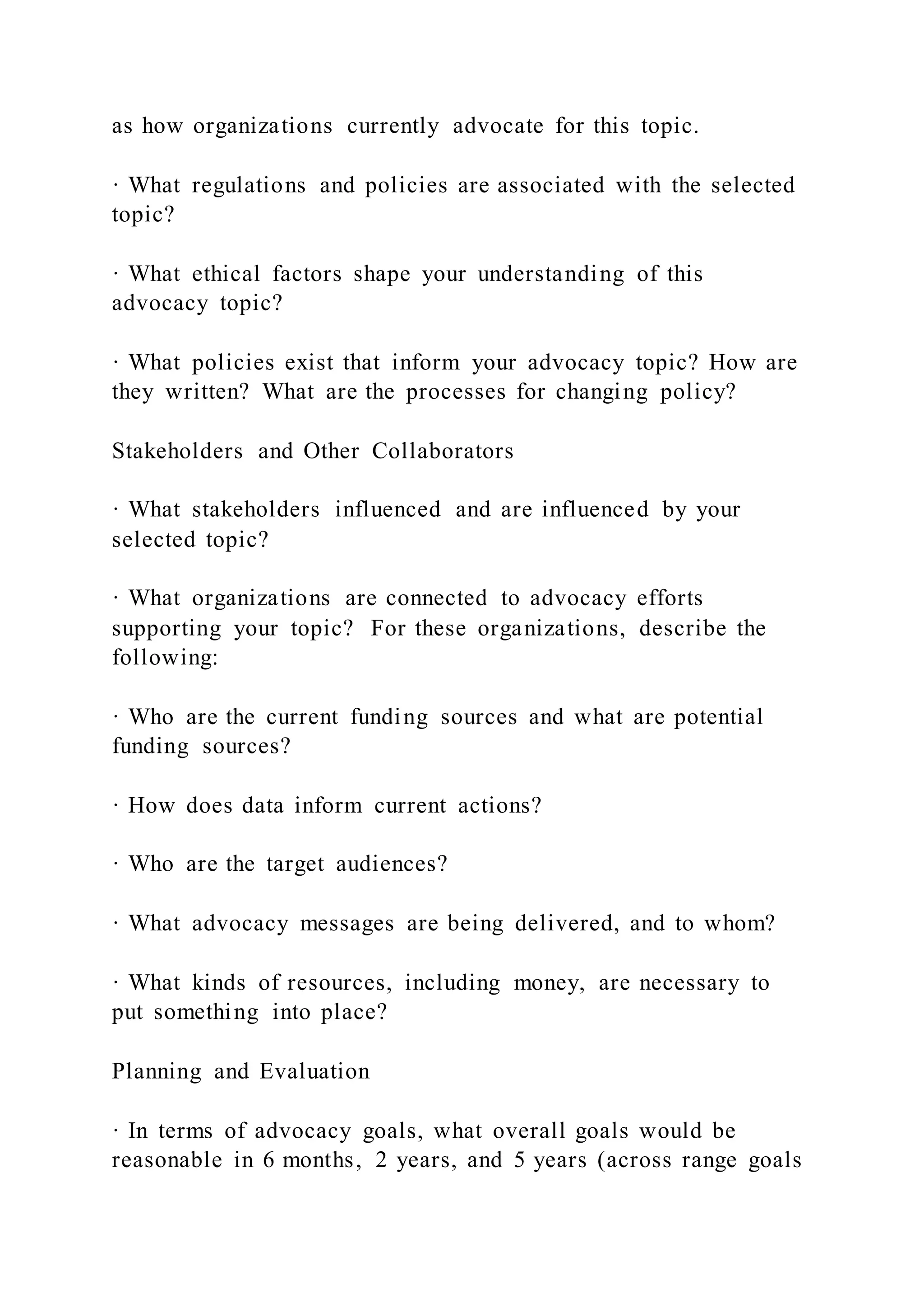 as how organizations currently advocate for this topic.
· What regulations and policies are associated with the selected
topic?
· What ethical factors shape your understanding of this
advocacy topic?
· What policies exist that inform your advocacy topic? How are
they written? What are the processes for changing policy?
Stakeholders and Other Collaborators
· What stakeholders influenced and are influenced by your
selected topic?
· What organizations are connected to advocacy efforts
supporting your topic? For these organizations, describe the
following:
· Who are the current funding sources and what are potential
funding sources?
· How does data inform current actions?
· Who are the target audiences?
· What advocacy messages are being delivered, and to whom?
· What kinds of resources, including money, are necessary to
put something into place?
Planning and Evaluation
· In terms of advocacy goals, what overall goals would be
reasonable in 6 months, 2 years, and 5 years (across range goals
 