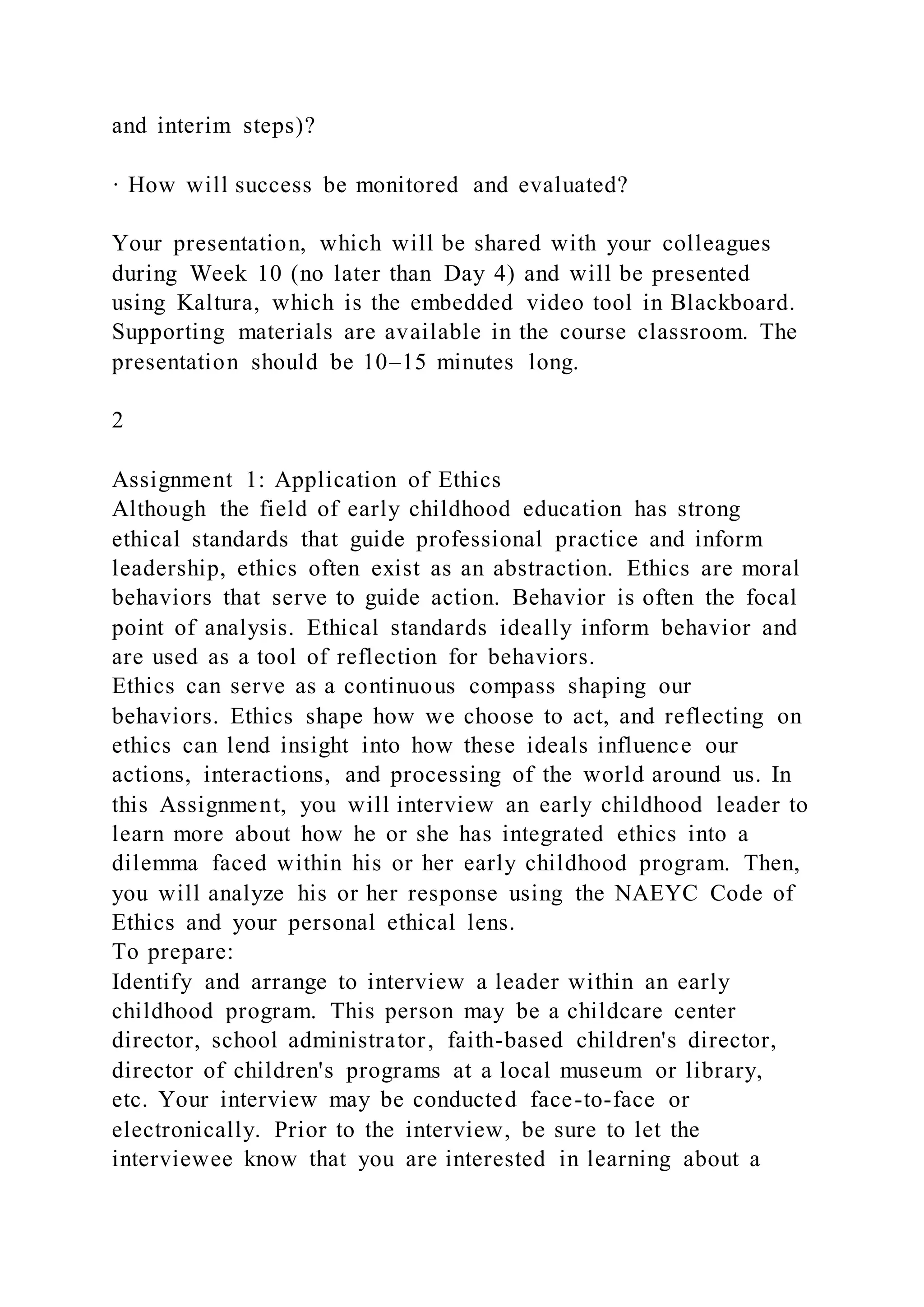 and interim steps)?
· How will success be monitored and evaluated?
Your presentation, which will be shared with your colleagues
during Week 10 (no later than Day 4) and will be presented
using Kaltura, which is the embedded video tool in Blackboard.
Supporting materials are available in the course classroom. The
presentation should be 10–15 minutes long.
2
Assignment 1: Application of Ethics
Although the field of early childhood education has strong
ethical standards that guide professional practice and inform
leadership, ethics often exist as an abstraction. Ethics are moral
behaviors that serve to guide action. Behavior is often the focal
point of analysis. Ethical standards ideally inform behavior and
are used as a tool of reflection for behaviors.
Ethics can serve as a continuous compass shaping our
behaviors. Ethics shape how we choose to act, and reflecting on
ethics can lend insight into how these ideals influence our
actions, interactions, and processing of the world around us. In
this Assignment, you will interview an early childhood leader to
learn more about how he or she has integrated ethics into a
dilemma faced within his or her early childhood program. Then,
you will analyze his or her response using the NAEYC Code of
Ethics and your personal ethical lens.
To prepare:
Identify and arrange to interview a leader within an early
childhood program. This person may be a childcare center
director, school administrator, faith-based children's director,
director of children's programs at a local museum or library,
etc. Your interview may be conducted face-to-face or
electronically. Prior to the interview, be sure to let the
interviewee know that you are interested in learning about a
 