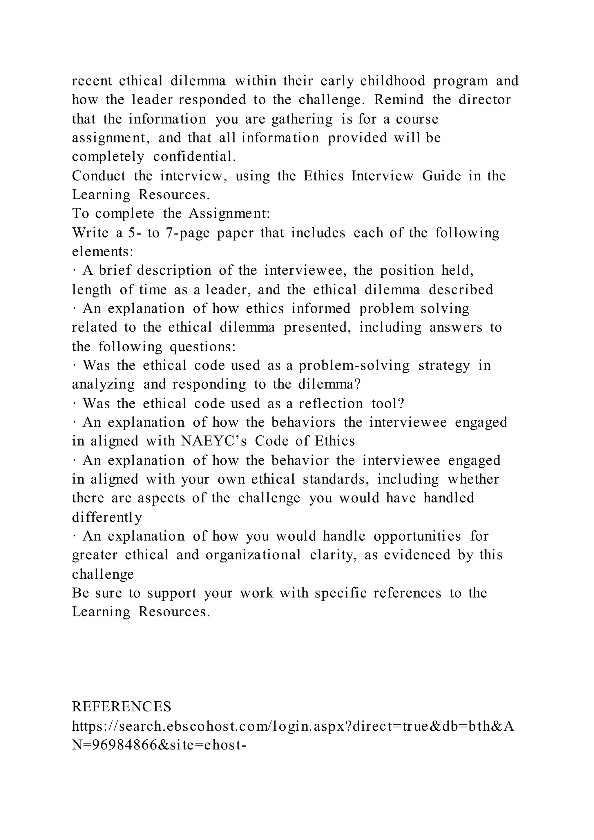 recent ethical dilemma within their early childhood program and
how the leader responded to the challenge. Remind the director
that the information you are gathering is for a course
assignment, and that all information provided will be
completely confidential.
Conduct the interview, using the Ethics Interview Guide in the
Learning Resources.
To complete the Assignment:
Write a 5- to 7-page paper that includes each of the following
elements:
· A brief description of the interviewee, the position held,
length of time as a leader, and the ethical dilemma described
· An explanation of how ethics informed problem solving
related to the ethical dilemma presented, including answers to
the following questions:
· Was the ethical code used as a problem-solving strategy in
analyzing and responding to the dilemma?
· Was the ethical code used as a reflection tool?
· An explanation of how the behaviors the interviewee engaged
in aligned with NAEYC’s Code of Ethics
· An explanation of how the behavior the interviewee engaged
in aligned with your own ethical standards, including whether
there are aspects of the challenge you would have handled
differently
· An explanation of how you would handle opportunities for
greater ethical and organizational clarity, as evidenced by this
challenge
Be sure to support your work with specific references to the
Learning Resources.
REFERENCES
https://search.ebscohost.com/login.aspx?direct=true&db=bth&A
N=96984866&site=ehost-
 