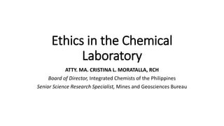 Ethics in the Chemical
Laboratory
ATTY. MA. CRISTINA L. MORATALLA, RCH
Board of Director, Integrated Chemists of the Philippines
Senior Science Research Specialist, Mines and Geosciences Bureau
 